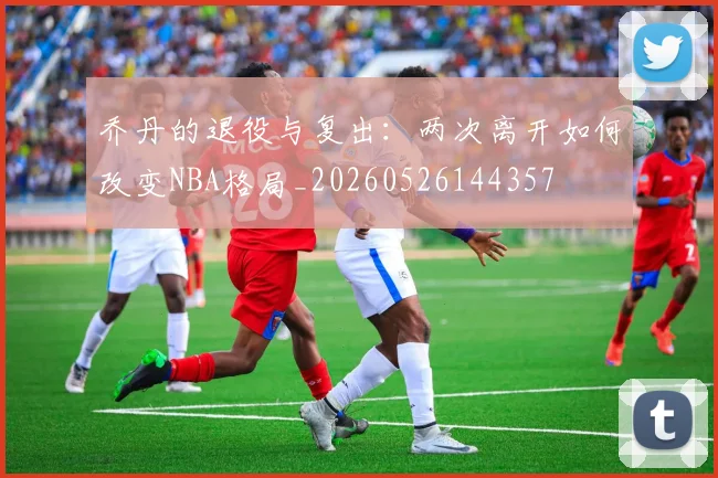 乔丹的退役与复出:两次离开如何改变NBA格局_20260526144357