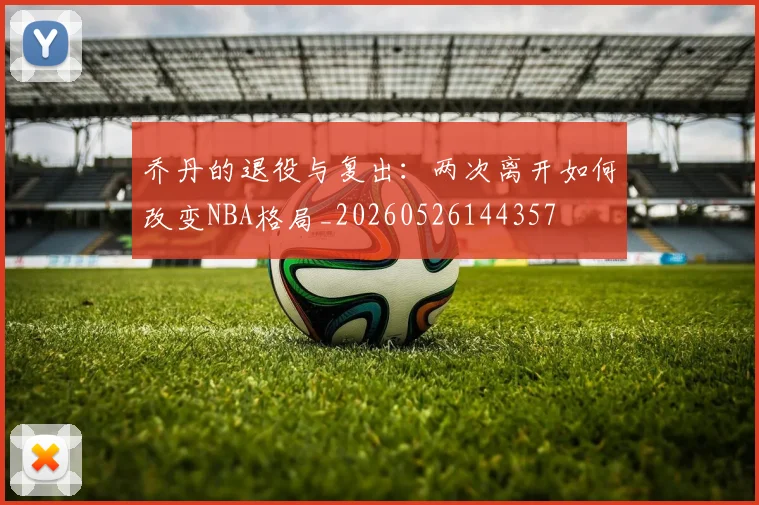 乔丹的退役与复出：两次离开如何改变NBA格局_20260526144357