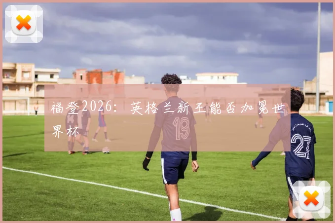 福登2026：英格兰新王能否加冕世界杯