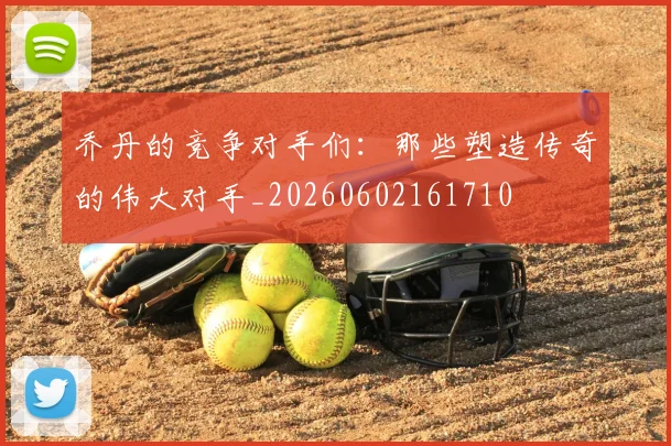 乔丹的竞争对手们：那些塑造传奇的伟大对手_20260602161710
