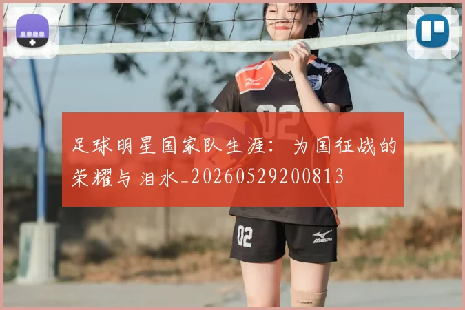 足球明星国家队生涯：为国征战的荣耀与泪水_20260529200813