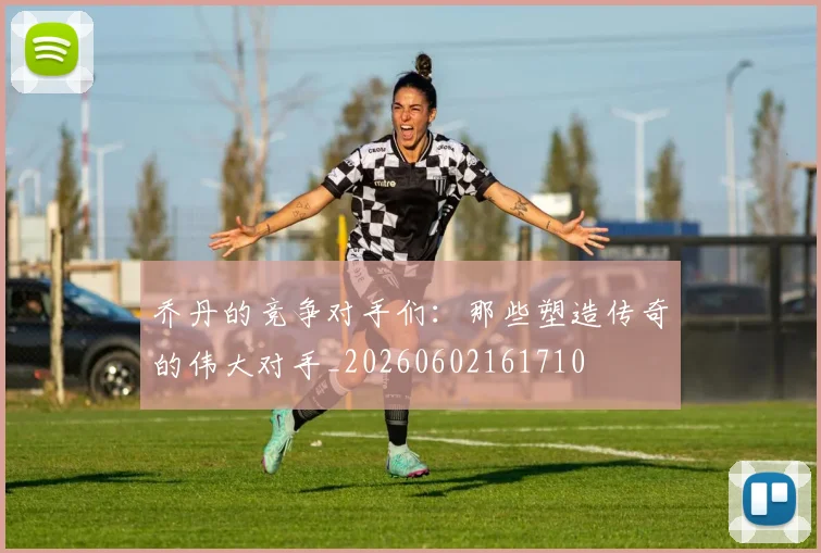 乔丹的竞争对手们：那些塑造传奇的伟大对手_20260602161710