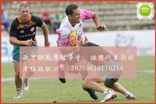 西甲欧冠席位争夺：谁将代表西班牙征战欧洲？_20260610170214