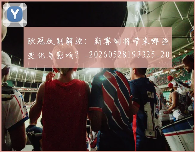 欧冠改制解读：新赛制将带来哪些变化与影响？_20260528193325_20260609225952